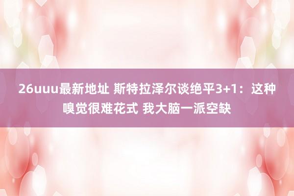 26uuu最新地址 斯特拉泽尔谈绝平3+1：这种嗅觉很难花式 我大脑一派空缺