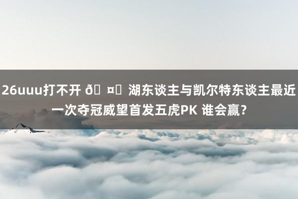 26uuu打不开 ?湖东谈主与凯尔特东谈主最近一次夺冠威望首发五虎PK 谁会赢？