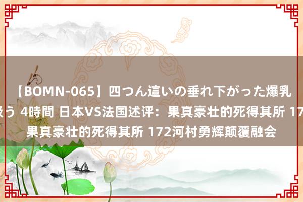 【BOMN-065】四つん這いの垂れ下がった爆乳を下から揉み舐め吸う 4時間 日本VS法国述评：果真豪壮的死得其所 172河村勇辉颠覆融会