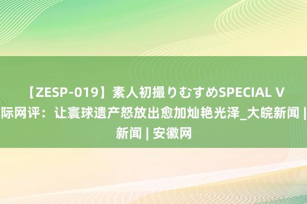 【ZESP-019】素人初撮りむすめSPECIAL Vol.3 国际网评：让寰球遗产怒放出愈加灿艳光泽_大皖新闻 | 安徽网