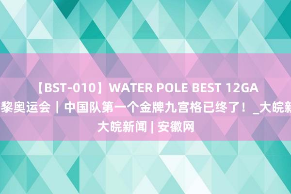 【BST-010】WATER POLE BEST 12GALs 8時間 巴黎奥运会｜中国队第一个金牌九宫格已终了！_大皖新闻 | 安徽网