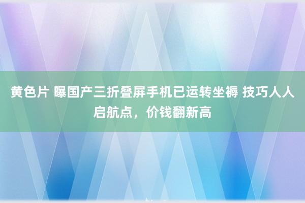 黄色片 曝国产三折叠屏手机已运转坐褥 技巧人人启航点，价钱翻新高