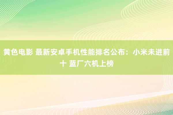 黄色电影 最新安卓手机性能排名公布：小米未进前十 蓝厂六机上榜