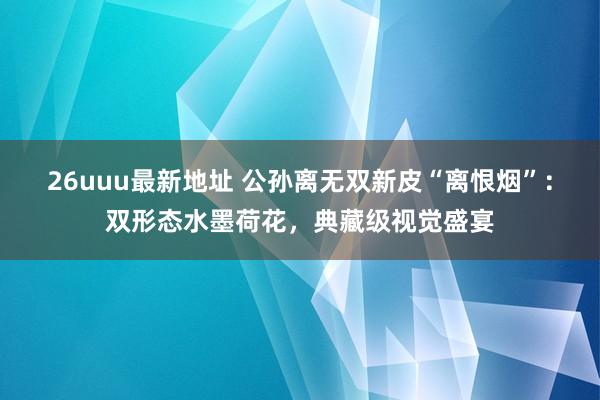 26uuu最新地址 公孙离无双新皮“离恨烟”：双形态水墨荷花，典藏级视觉盛宴