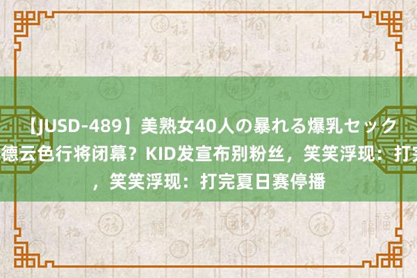 【JUSD-489】美熟女40人の暴れる爆乳セックス8時間 LOL德云色行将闭幕？KID发宣布别粉丝，笑笑浮现：打完夏日赛停播