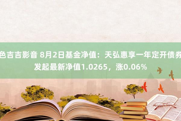 色吉吉影音 8月2日基金净值：天弘惠享一年定开债券发起最新净值1.0265，涨0.06%