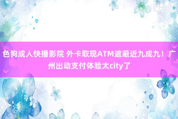 色狗成人快播影院 外卡取现ATM遮蔽近九成九！广州出动支付体验太city了