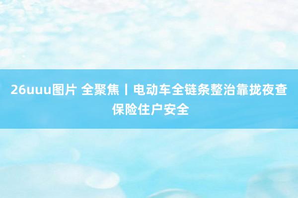 26uuu图片 全聚焦丨电动车全链条整治靠拢夜查 保险住户安全