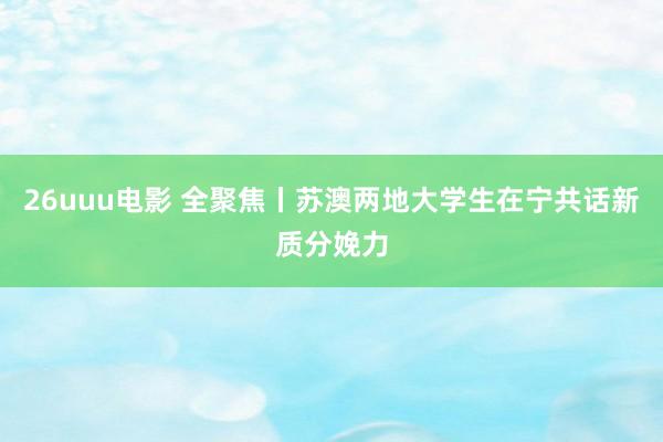 26uuu电影 全聚焦丨苏澳两地大学生在宁共话新质分娩力