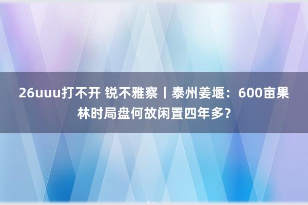 26uuu打不开 锐不雅察丨泰州姜堰：600亩果林时局盘何故闲置四年多？