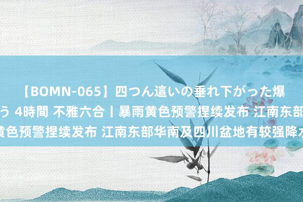 【BOMN-065】四つん這いの垂れ下がった爆乳を下から揉み舐め吸う 4時間 不雅六合丨暴雨黄色预警捏续发布 江南东部华南及四川盆地有较强降水