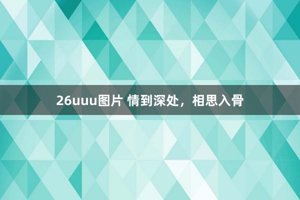 26uuu图片 情到深处，相思入骨