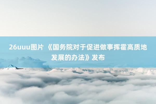 26uuu图片 《国务院对于促进做事挥霍高质地发展的办法》发布