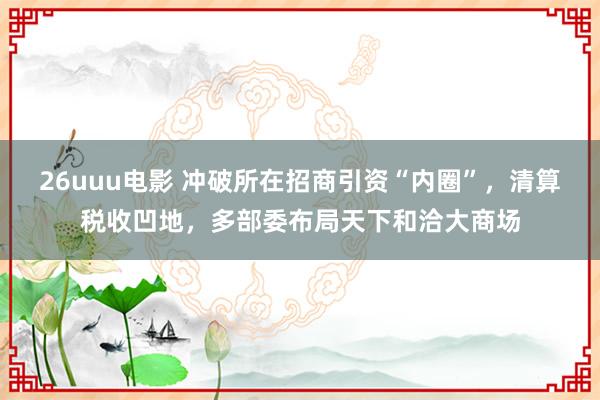 26uuu电影 冲破所在招商引资“内圈”，清算税收凹地，多部委布局天下和洽大商场