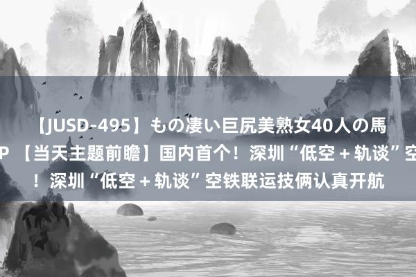 【JUSD-495】もの凄い巨尻美熟女40人の馬乗りファック8時間SP 【当天主题前瞻】国内首个！深圳“低空＋轨谈”空铁联运技俩认真开航