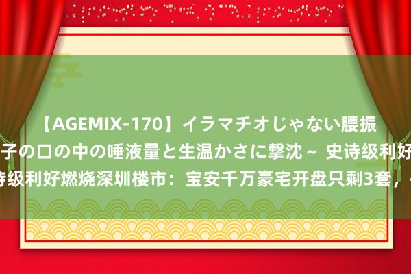 【AGEMIX-170】イラマチオじゃない腰振りフェラチオ 3 ～女の子の口の中の唾液量と生温かさに撃沈～ 史诗级利好燃烧深圳楼市：宝安千万豪宅开盘只剩3套，确立商周末今夜卖房