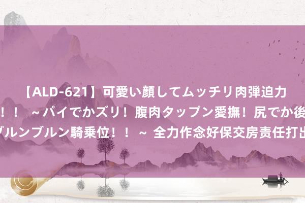 【ALD-621】可愛い顔してムッチリ肉弾迫力ダイナマイト敏感ボディ！！ ～パイでかズリ！腹肉タップン愛撫！尻でか後背位！ブルンブルン騎乗位！！～ 全力作念好保交房责任打出“组合拳” 多举措保险民生向“暖”