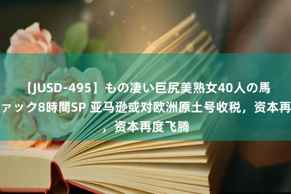 【JUSD-495】もの凄い巨尻美熟女40人の馬乗りファック8時間SP 亚马逊或对欧洲原土号收税，资本再度飞腾