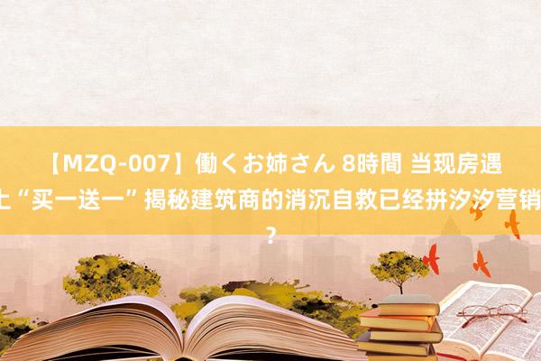 【MZQ-007】働くお姉さん 8時間 当现房遇上“买一送一”揭秘建筑商的消沉自救已经拼汐汐营销？