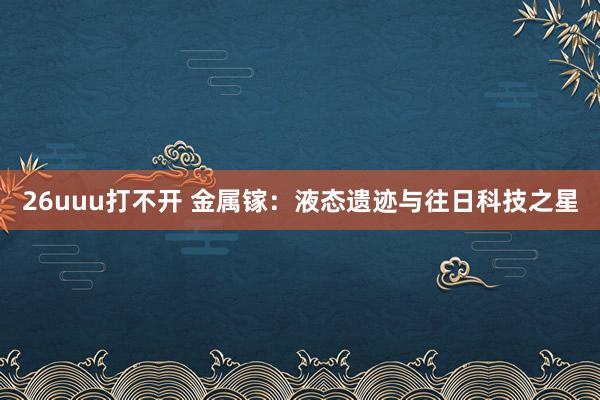 26uuu打不开 金属镓：液态遗迹与往日科技之星