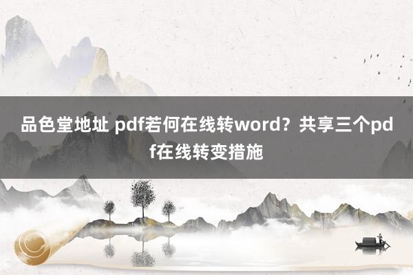 品色堂地址 pdf若何在线转word？共享三个pdf在线转变措施