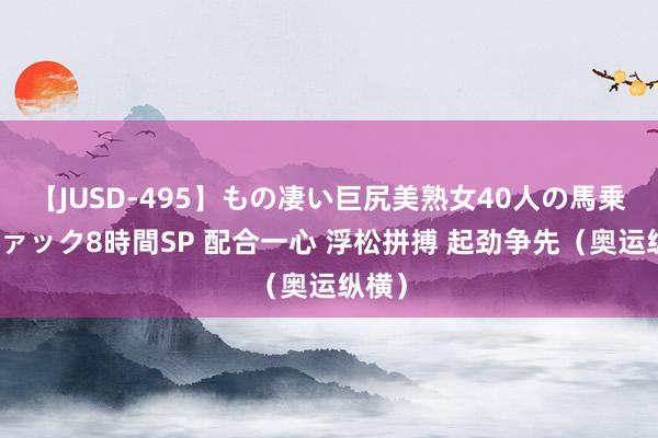 【JUSD-495】もの凄い巨尻美熟女40人の馬乗りファック8時間SP 配合一心 浮松拼搏 起劲争先（奥运纵横）