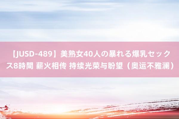 【JUSD-489】美熟女40人の暴れる爆乳セックス8時間 薪火相传 持续光荣与盼望（奥运不雅澜）