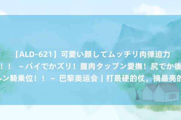 【ALD-621】可愛い顔してムッチリ肉弾迫力ダイナマイト敏感ボディ！！ ～パイでかズリ！腹肉タップン愛撫！尻でか後背位！ブルンブルン騎乗位！！～ 巴黎奥运会｜打最硬的仗，摘最亮的星——中国男人混接残害好意思国队把持纪实