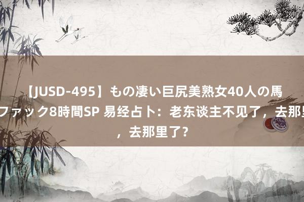 【JUSD-495】もの凄い巨尻美熟女40人の馬乗りファック8時間SP 易经占卜：老东谈主不见了，去那里了？