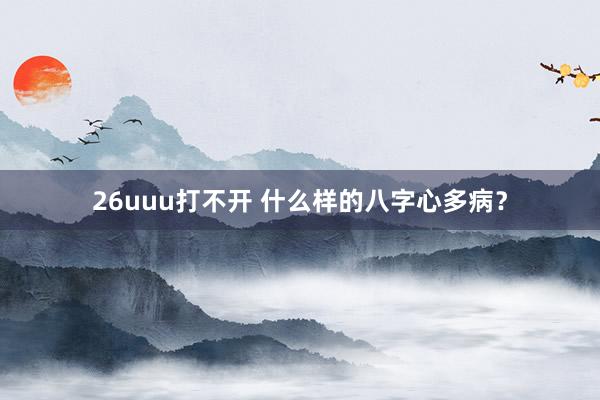 26uuu打不开 什么样的八字心多病？