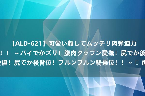 【ALD-621】可愛い顔してムッチリ肉弾迫力ダイナマイト敏感ボディ！！ ～パイでかズリ！腹肉タップン愛撫！尻でか後背位！ブルンブルン騎乗位！！～ ​面相 100 断续