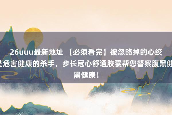 26uuu最新地址 【必须看完】被忽略掉的心绞痛是危害健康的杀手，步长冠心舒通胶囊帮您督察腹黑健康！