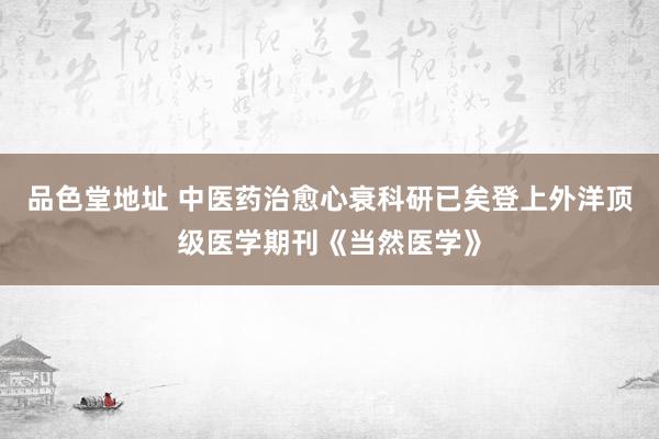 品色堂地址 中医药治愈心衰科研已矣登上外洋顶级医学期刊《当然医学》