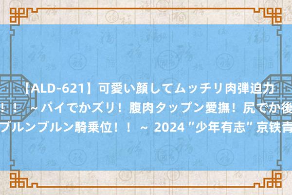 【ALD-621】可愛い顔してムッチリ肉弾迫力ダイナマイト敏感ボディ！！ ～パイでかズリ！腹肉タップン愛撫！尻でか後背位！ブルンブルン騎乗位！！～ 2024“少年有志”京铁青少年体育一样行径在乌鲁木皆开幕