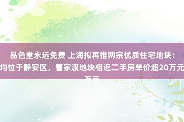 品色堂永远免费 上海拟再推两宗优质住宅地块：均位于静安区，曹家渡地块相近二手房单价超20万元