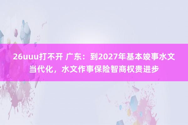 26uuu打不开 广东：到2027年基本竣事水文当代化，水文作事保险智商权贵进步