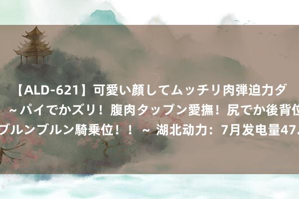 【ALD-621】可愛い顔してムッチリ肉弾迫力ダイナマイト敏感ボディ！！ ～パイでかズリ！腹肉タップン愛撫！尻でか後背位！ブルンブルン騎乗位！！～ 湖北动力：7月发电量47.46亿千瓦时 同比增多38.65%