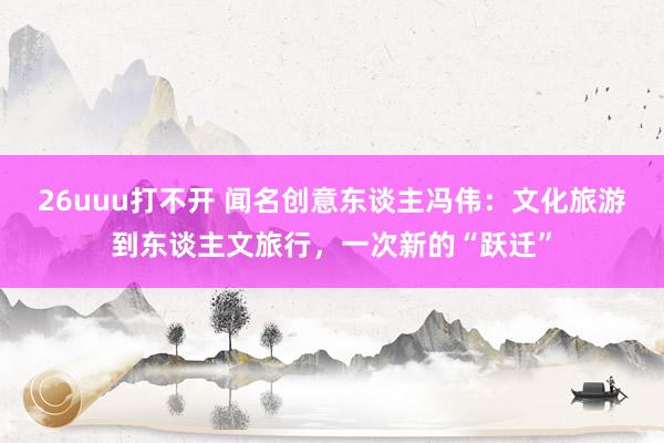 26uuu打不开 闻名创意东谈主冯伟：文化旅游到东谈主文旅行，一次新的“跃迁”