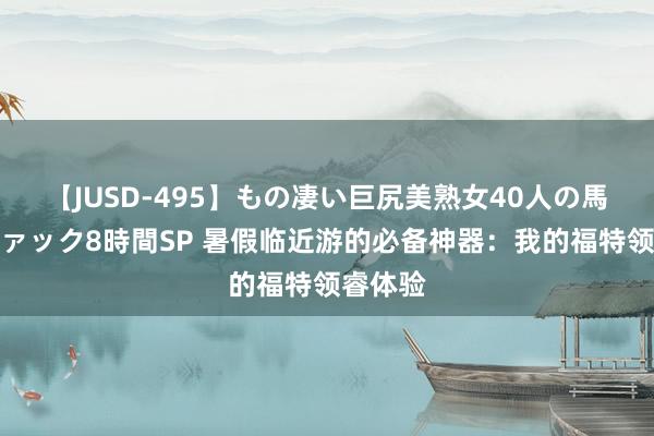 【JUSD-495】もの凄い巨尻美熟女40人の馬乗りファック8時間SP 暑假临近游的必备神器：我的福特领睿体验