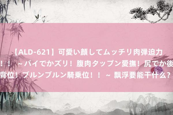 【ALD-621】可愛い顔してムッチリ肉弾迫力ダイナマイト敏感ボディ！！ ～パイでかズリ！腹肉タップン愛撫！尻でか後背位！ブルンブルン騎乗位！！～ 飘浮要能干什么？哪些处所不行去？一文了解