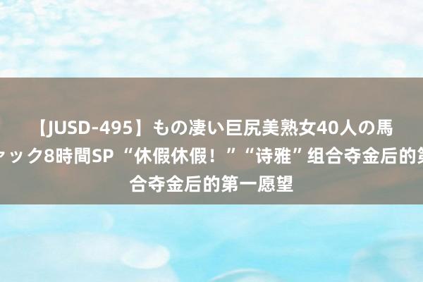 【JUSD-495】もの凄い巨尻美熟女40人の馬乗りファック8時間SP “休假休假！”“诗雅”组合夺金后的第一愿望