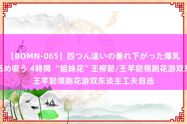 【BOMN-065】四つん這いの垂れ下がった爆乳を下から揉み舐め吸う 4時間 “姐妹花”王柳懿/王芊懿领跑花游双东谈主工夫自选