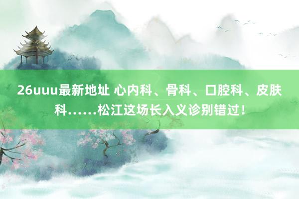 26uuu最新地址 心内科、骨科、口腔科、皮肤科……松江这场长入义诊别错过！