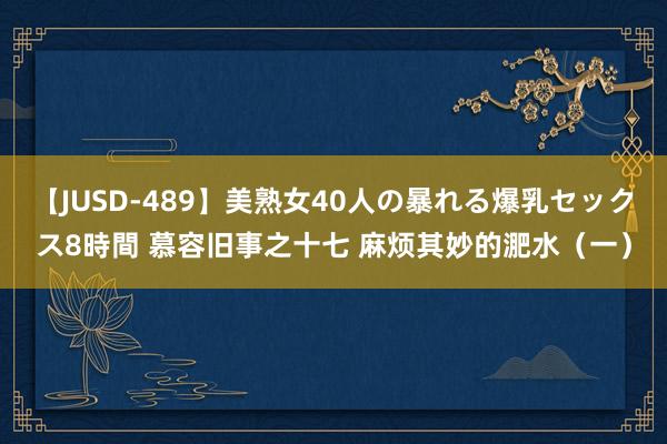 【JUSD-489】美熟女40人の暴れる爆乳セックス8時間 慕容旧事之十七 麻烦其妙的淝水（一）