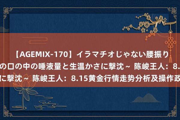 【AGEMIX-170】イラマチオじゃない腰振りフェラチオ 3 ～女の子の口の中の唾液量と生温かさに撃沈～ 陈峻王人：8.15黄金行情走势分析及操作政策