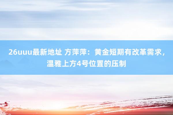 26uuu最新地址 方萍萍：黄金短期有改革需求，温雅上方4号位置的压制