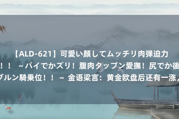 【ALD-621】可愛い顔してムッチリ肉弾迫力ダイナマイト敏感ボディ！！ ～パイでかズリ！腹肉タップン愛撫！尻でか後背位！ブルンブルン騎乗位！！～ 金语梁言：黄金欧盘后还有一涨，上拉至60-65反手空，黄金亚欧多空计谋