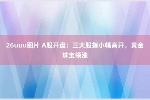 26uuu图片 A股开盘：三大股指小幅高开，黄金珠宝领涨