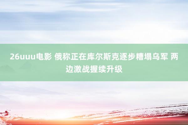 26uuu电影 俄称正在库尔斯克逐步糟塌乌军 两边激战握续升级