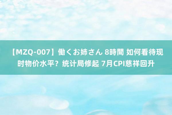 【MZQ-007】働くお姉さん 8時間 如何看待现时物价水平？统计局修起 7月CPI慈祥回升